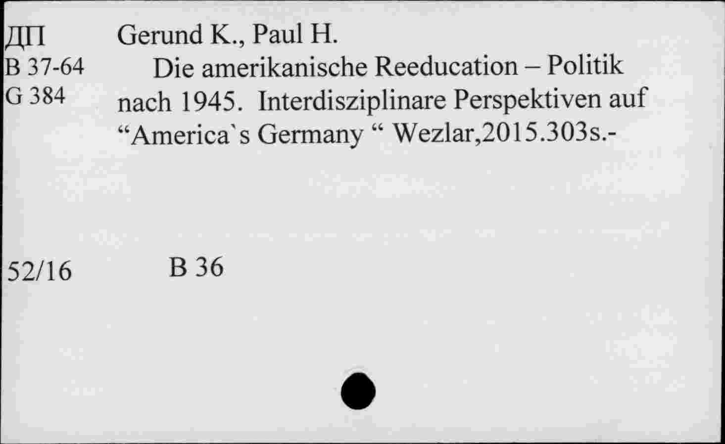 ﻿«n B 37-64 G384	Gerund K., Paul H. Die amerikanische Reeducation - Politik nach 1945. Interdisziplinäre Perspektiven auf “America's Germany “ Wezlar,2015.303s.-
52/16	B36